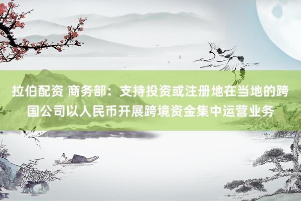 拉伯配资 商务部：支持投资或注册地在当地的跨国公司以人民币开展跨境资金集中运营业务