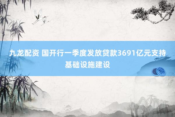 九龙配资 国开行一季度发放贷款3691亿元支持基础设施建设