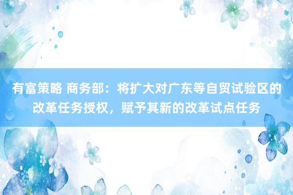 有富策略 商务部：将扩大对广东等自贸试验区的改革任务授权，赋予其新的改革试点任务