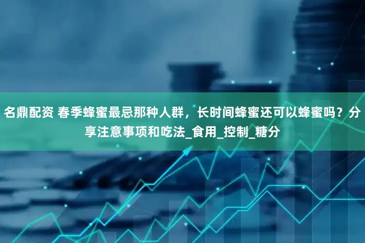 名鼎配资 春季蜂蜜最忌那种人群，长时间蜂蜜还可以蜂蜜吗？分享注意事项和吃法_食用_控制_糖分