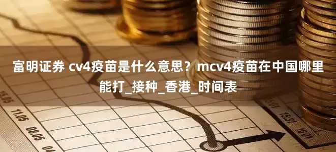 富明证券 cv4疫苗是什么意思？mcv4疫苗在中国哪里能打_接种_香港_时间表