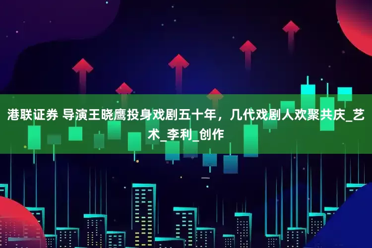 港联证券 导演王晓鹰投身戏剧五十年，几代戏剧人欢聚共庆_艺术_李利_创作