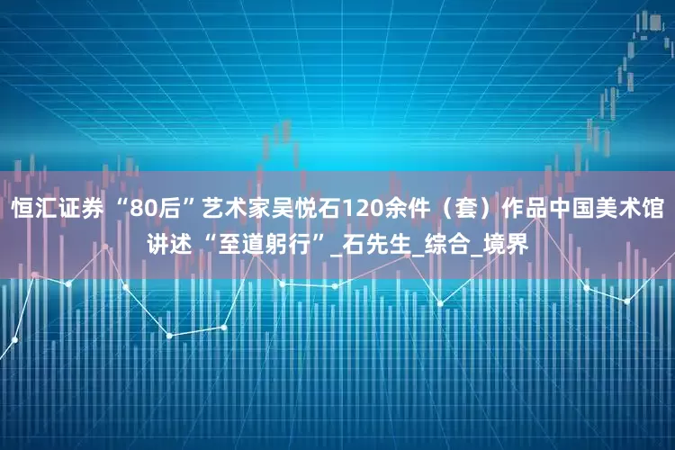 恒汇证券 “80后”艺术家吴悦石120余件（套）作品中国美术馆讲述 “至道躬行”_石先生_综合_境界