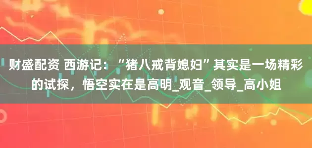 财盛配资 西游记：“猪八戒背媳妇”其实是一场精彩的试探，悟空实在是高明_观音_领导_高小姐