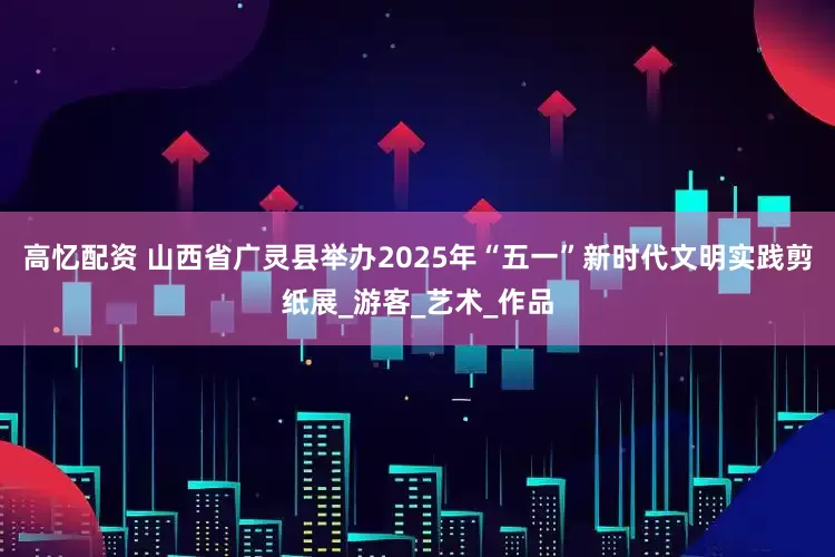 高忆配资 山西省广灵县举办2025年“五一”新时代文明实践剪纸展_游客_艺术_作品