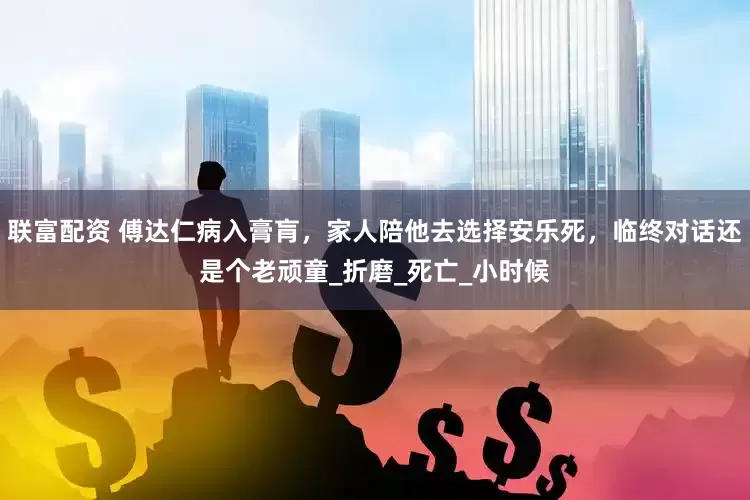联富配资 傅达仁病入膏肓，家人陪他去选择安乐死，临终对话还是个老顽童_折磨_死亡_小时候