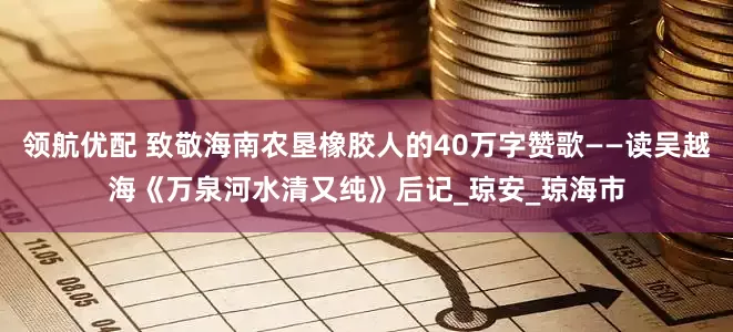 领航优配 致敬海南农垦橡胶人的40万字赞歌——读吴越海《万泉河水清又纯》后记_琼安_琼海市