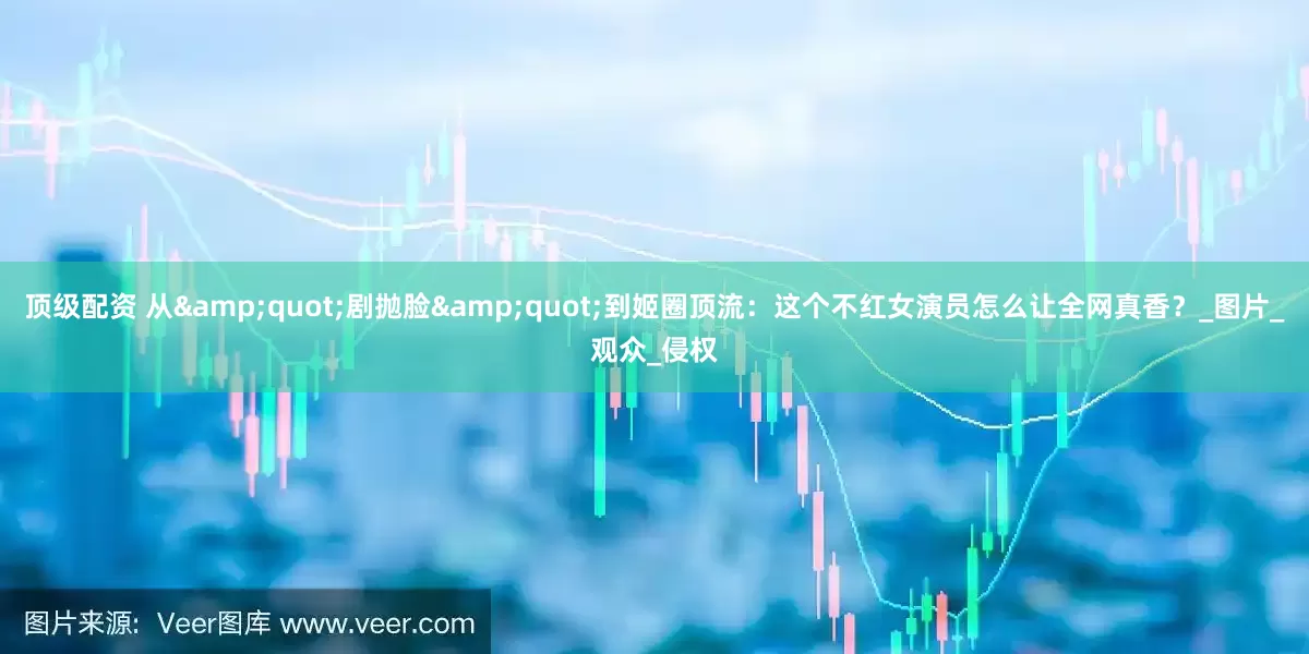 顶级配资 从&quot;剧抛脸&quot;到姬圈顶流：这个不红女演员怎么让全网真香？_图片_观众_侵权