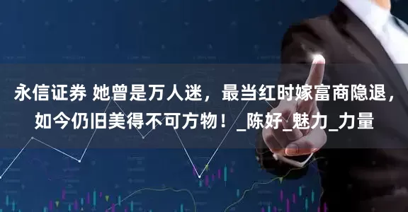 永信证券 她曾是万人迷，最当红时嫁富商隐退，如今仍旧美得不可方物！_陈好_魅力_力量
