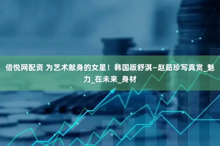 倍悦网配资 为艺术献身的女星！韩国版舒淇—赵茹珍写真赏_魅力_在未来_身材