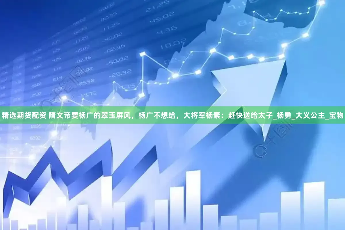 精选期货配资 隋文帝要杨广的翠玉屏风，杨广不想给，大将军杨素：赶快送给太子_杨勇_大义公主_宝物