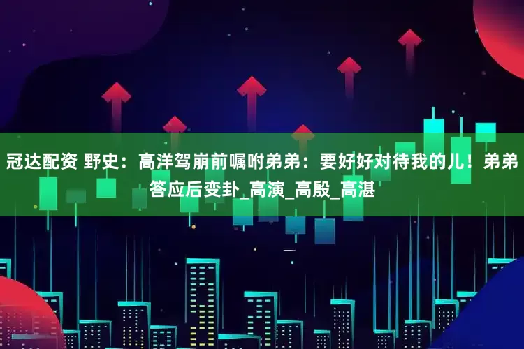 冠达配资 野史：高洋驾崩前嘱咐弟弟：要好好对待我的儿！弟弟答应后变卦_高演_高殷_高湛