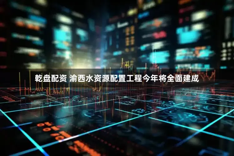 乾盘配资 渝西水资源配置工程今年将全面建成