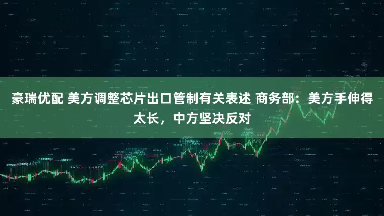 豪瑞优配 美方调整芯片出口管制有关表述 商务部：美方手伸得太长，中方坚决反对