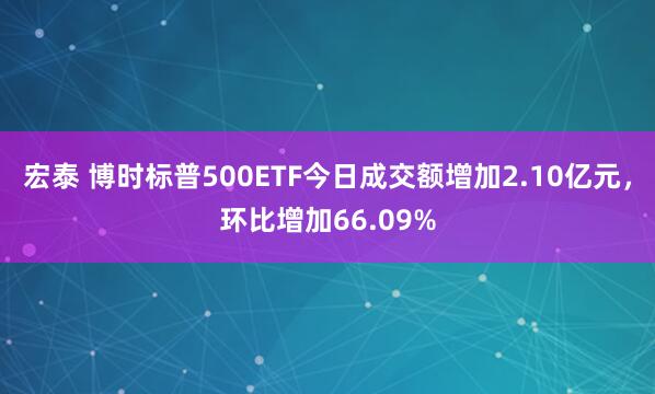 宏泰 博时标普500ETF今日成交额增加2.10亿元，环比增加66.09%