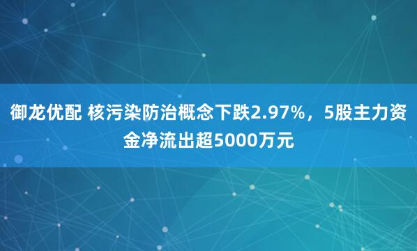 御龙优配 核污染防治概念下跌2.97%，5股主力资金净流出超5000万元
