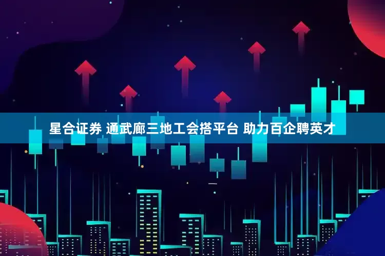 星合证券 通武廊三地工会搭平台 助力百企聘英才