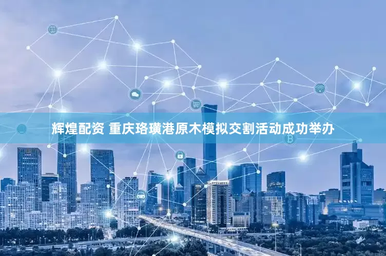 辉煌配资 重庆珞璜港原木模拟交割活动成功举办