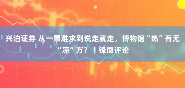 兴泊证券 从一票难求到说走就走，博物馆“热”有无“凉”方？丨锋面评论