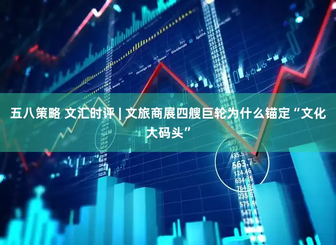 五八策略 文汇时评 | 文旅商展四艘巨轮为什么锚定“文化大码头”
