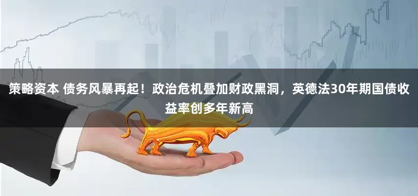 策略资本 债务风暴再起！政治危机叠加财政黑洞，英德法30年期国债收益率创多年新高