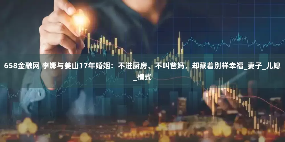 658金融网 李娜与姜山17年婚姻：不进厨房、不叫爸妈，却藏着别样幸福_妻子_儿媳_模式