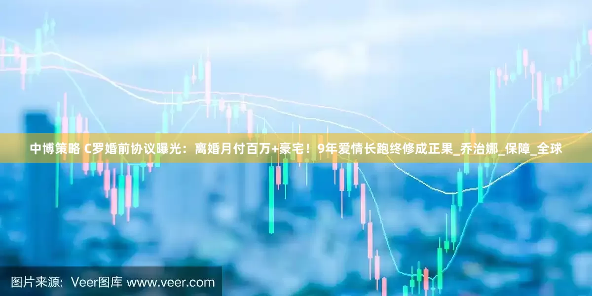 中博策略 C罗婚前协议曝光：离婚月付百万+豪宅！9年爱情长跑终修成正果_乔治娜_保障_全球