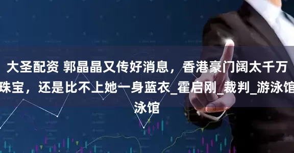 大圣配资 郭晶晶又传好消息，香港豪门阔太千万珠宝，还是比不上她一身蓝衣_霍启刚_裁判_游泳馆