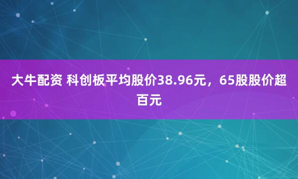 大牛配资 科创板平均股价38.96元，65股股价超百元