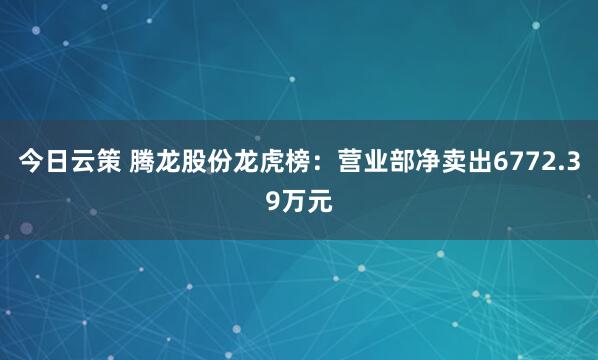 今日云策 腾龙股份龙虎榜：营业部净卖出6772.39万元
