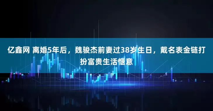 亿鑫网 离婚5年后，魏骏杰前妻过38岁生日，戴名表金链打扮富贵生活惬意