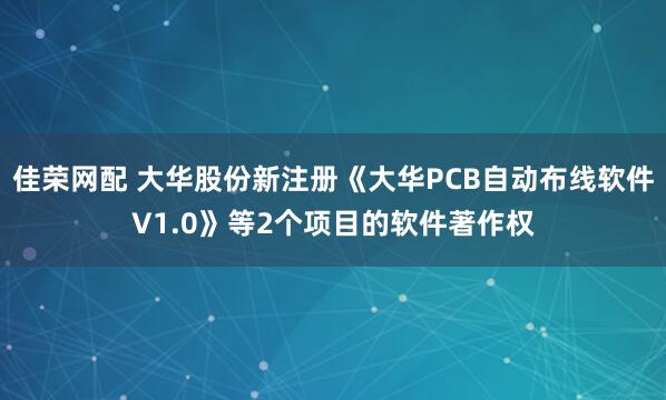 佳荣网配 大华股份新注册《大华PCB自动布线软件V1.0》等2个项目的软件著作权