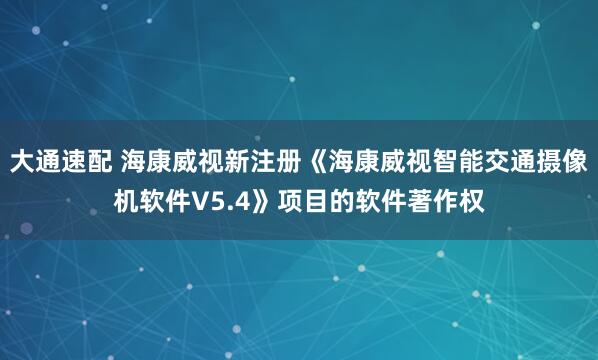 大通速配 海康威视新注册《海康威视智能交通摄像机软件V5.4》项目的软件著作权