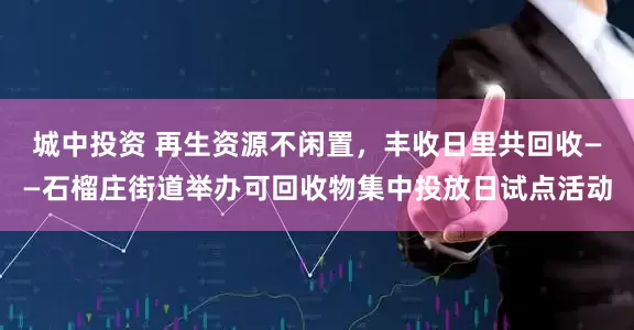 城中投资 再生资源不闲置，丰收日里共回收——石榴庄街道举办可回收物集中投放日试点活动