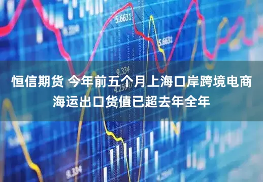 恒信期货 今年前五个月上海口岸跨境电商海运出口货值已超去年全年